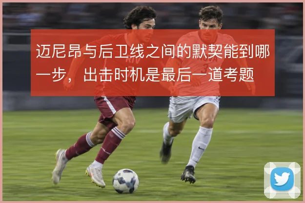 迈尼昂与后卫线之间的默契能到哪一步，出击时机是最后一道考题