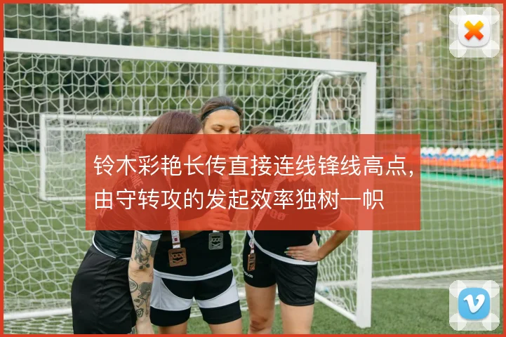铃木彩艳长传直接连线锋线高点,由守转攻的发起效率独树一帜