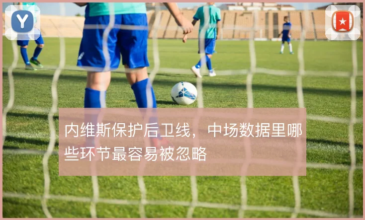 内维斯保护后卫线,中场数据里哪些环节最容易被忽略