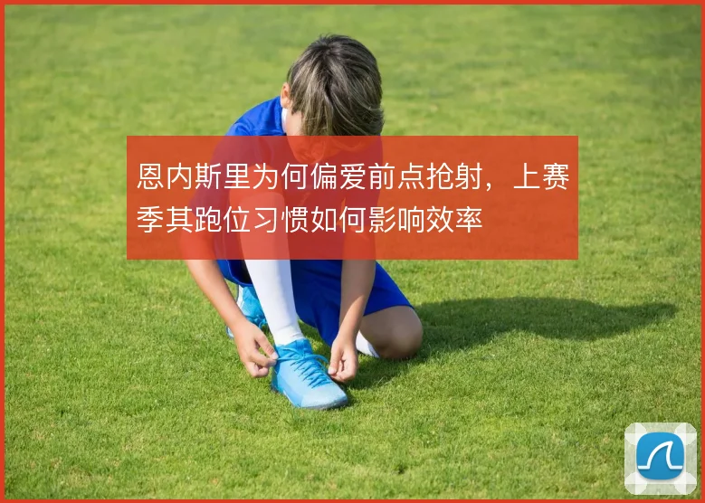 恩内斯里为何偏爱前点抢射，上赛季其跑位习惯如何影响效率