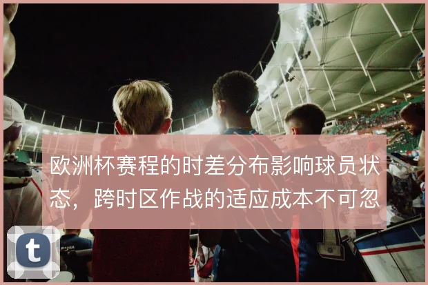 欧洲杯赛程的时差分布影响球员状态,跨时区作战的适应成本不可忽视