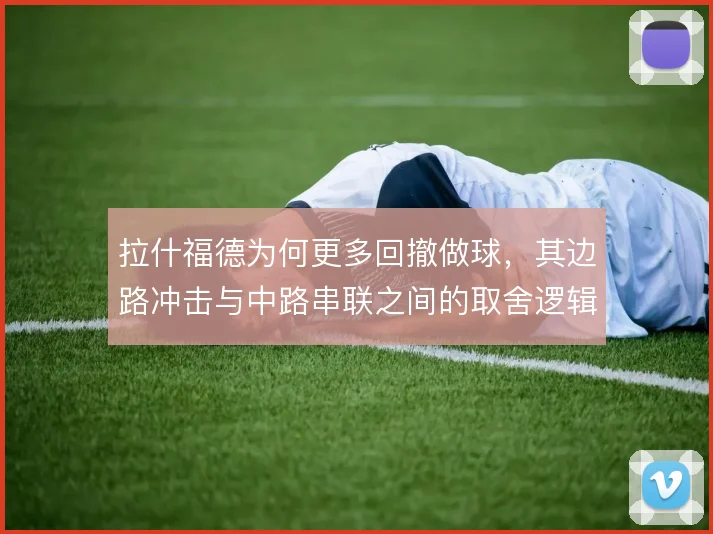 拉什福德为何更多回撤做球,其边路冲击与中路串联之间的取舍逻辑