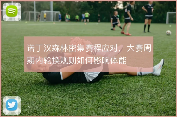 诺丁汉森林密集赛程应对，大赛周期内轮换规则如何影响体能