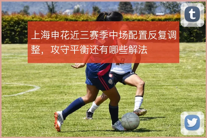 上海申花近三赛季中场配置反复调整，攻守平衡还有哪些解法