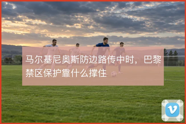 马尔基尼奥斯防边路传中时,巴黎禁区保护靠什么撑住