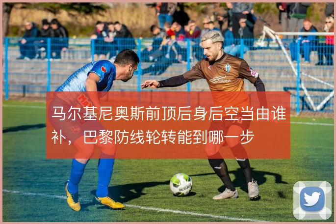 马尔基尼奥斯前顶后身后空当由谁补，巴黎防线轮转能到哪一步