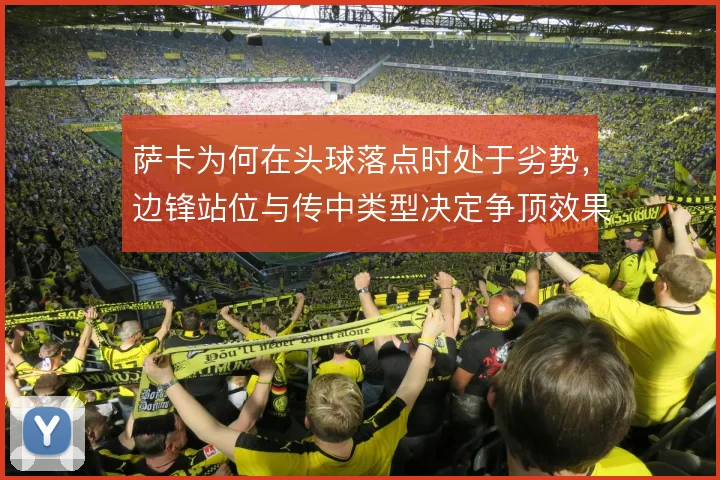 萨卡为何在头球落点时处于劣势，边锋站位与传中类型决定争顶效果