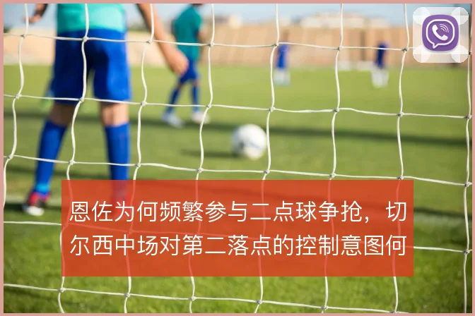 恩佐为何频繁参与二点球争抢,切尔西中场对第二落点的控制意图何在