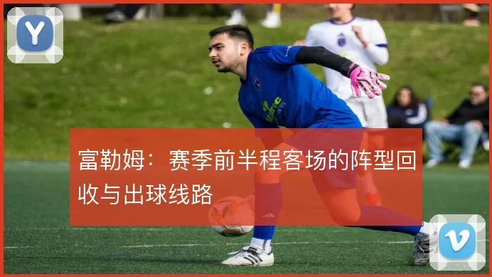 富勒姆：赛季前半程客场的阵型回收与出球线路