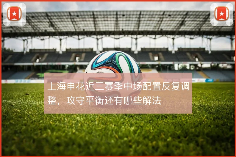上海申花近三赛季中场配置反复调整,攻守平衡还有哪些解法
