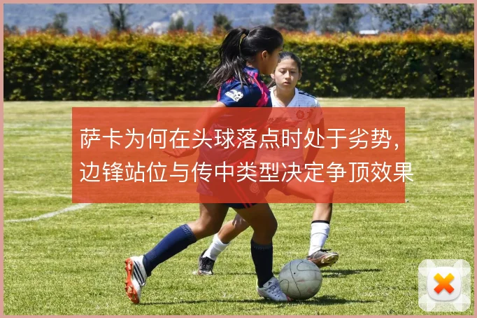萨卡为何在头球落点时处于劣势，边锋站位与传中类型决定争顶效果
