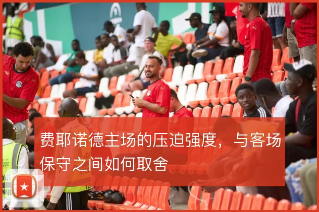 费耶诺德主场的压迫强度,与客场保守之间如何取舍