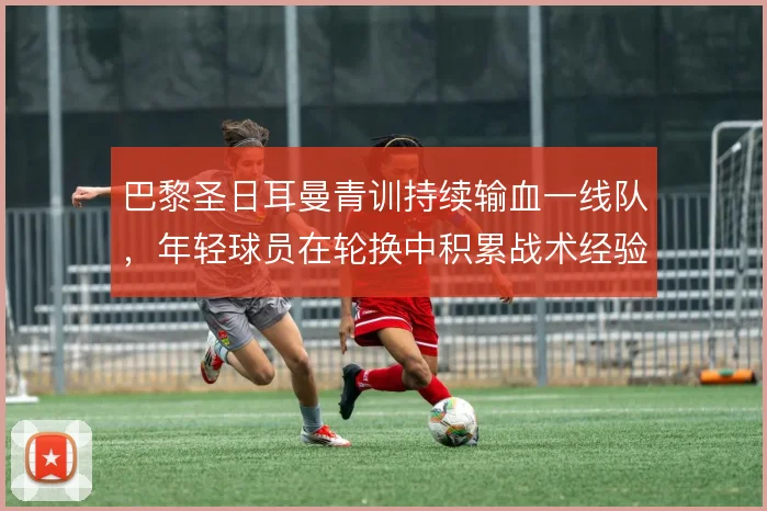巴黎圣日耳曼青训持续输血一线队，年轻球员在轮换中积累战术经验
