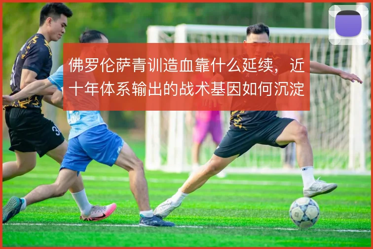 佛罗伦萨青训造血靠什么延续,近十年体系输出的战术基因如何沉淀
