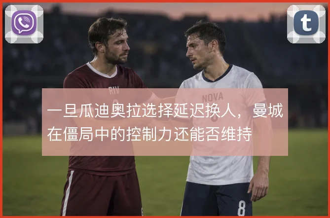 一旦瓜迪奥拉选择延迟换人,曼城在僵局中的控制力还能否维持
