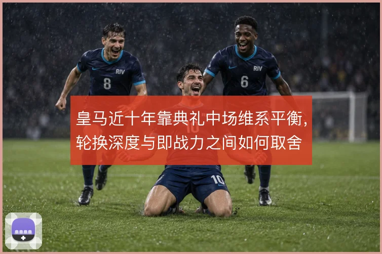 皇马近十年靠典礼中场维系平衡,轮换深度与即战力之间如何取舍