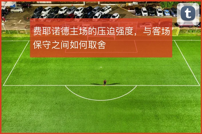 费耶诺德主场的压迫强度,与客场保守之间如何取舍