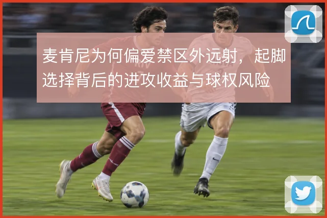 麦肯尼为何偏爱禁区外远射，起脚选择背后的进攻收益与球权风险